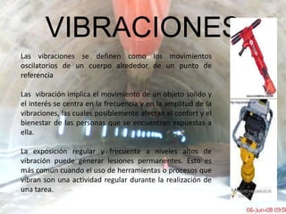 VIBRACIONESLas vibraciones se definen como los movimientos oscilatorios de un cuerpo alrededor de un punto de referencia Las  vibración implica el movimiento de un objeto solido y el interés se centra en la frecuencia y en la amplitud de la vibraciones, las cuales posiblemente afectan el confort y el bienestar de las personas que se encuentran expuestas a ella.La exposición regular y frecuente a niveles altos de vibración puede generar lesiones permanentes. Esto es más común cuando el uso de herramientas o procesos que vibran son una actividad regular durante la realización de una tarea. 