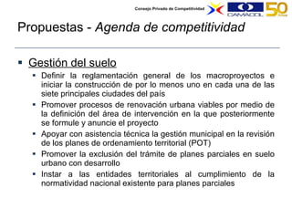 Propuestas -  Agenda de competitividad Gestión del suelo Definir la reglamentación general de los macroproyectos e iniciar la construcción de por lo menos uno en cada una de las siete principales ciudades del país Promover procesos de renovación urbana viables por medio de la definición del área de intervención en la que posteriormente se formule y anuncie el proyecto  Apoyar con asistencia técnica la gestión municipal en la revisión de los planes de ordenamiento territorial (POT) Promover la exclusión del trámite de planes parciales en suelo urbano con desarrollo Instar a las entidades territoriales al cumplimiento de la normatividad nacional existente para planes parciales  