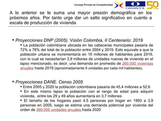A lo anterior se le suma una mayor presión demográfica en los próximos años. Por tanto urge dar un salto significativo en cuanto a escala de producción de vivienda Proyecciones DNP (2005) .   V isión Colombia, II Centenario: 2019 La población colombiana ubicada en las cabeceras municipales pasaría de 72% a 78% del total de la población entre 2004 y 2019. Esto equivale a que la población urbana se incrementaría en 10 millones de habitantes para 2019, con lo cual se necesitarían 3,9 millones de unidades nuevas de vivienda en el lapso mencionado, es decir, una demanda en promedio de  260.000 viviendas anuales  hasta 2019 ( aproximadamente 6 unidades por cada mil habitantes).  Proyecciones DANE. Censo 2005 Entre 2005 y 2020 la población colombiana pasaría de 45,4 millones a 52,6 En este mismo lapso la población con el rango de edad para adquirir vivienda,  entre los 29 y 49 años aumentaría en 3,7 millones El tamaño de los hogares pasó  4,5 personas por hogar en 1993 a 3,9 personas en 2005, luego s e estima una demanda potencial por vivienda del orden de  360.000 unidades anuales  hasta 2020 