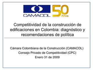Cámara Colombiana de la Construcción (CAMACOL)  Consejo Privado de Competitividad (CPC) Enero 31 de 2009 Competitividad de la construcción de edificaciones en Colombia: diagnóstico y recomendaciones de política 