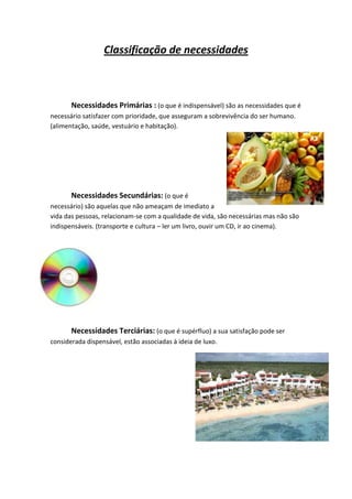 Classificação de necessidades



       Necessidades Primárias : (o que é indispensável) são as necessidades que é
necessário satisfazer com prioridade, que asseguram a sobrevivência do ser humano.
(alimentação, saúde, vestuário e habitação).




       Necessidades Secundárias: (o que é
necessário) são aquelas que não ameaçam de imediato a
vida das pessoas, relacionam-se com a qualidade de vida, são necessárias mas não são
indispensáveis. (transporte e cultura – ler um livro, ouvir um CD, ir ao cinema).




       Necessidades Terciárias: (o que é supérfluo) a sua satisfação pode ser
considerada dispensável, estão associadas à ideia de luxo.
 