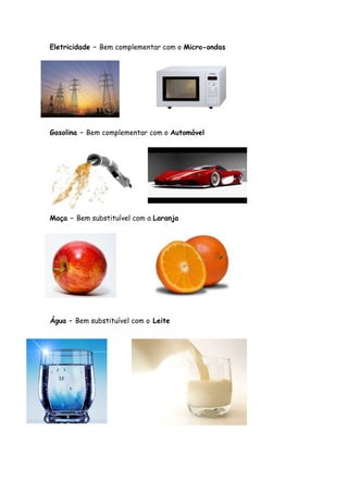 Eletricidade – Bem complementar com o Micro-ondas




Gasolina – Bem complementar com o Automóvel




Maça – Bem substituível com a Laranja




Água – Bem substituível com o Leite
 
