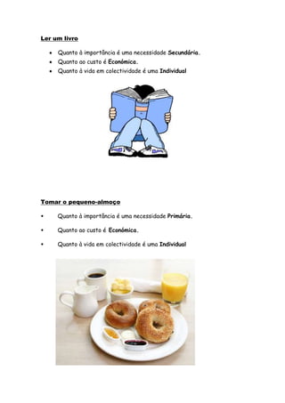 Ler um livro

     Quanto à importância é uma necessidade Secundária.
     Quanto ao custo é Económica.
     Quanto à vida em colectividade é uma Individual




Tomar o pequeno-almoço

•    Quanto à importância é uma necessidade Primária.

•    Quanto ao custo é Económica.

•    Quanto à vida em colectividade é uma Individual
 