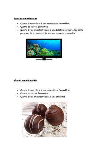 Possuir um televisor

     Quanto à importância é uma necessidade Secundária
     Quanto ao custo é Económica
     Quanto à vida em colectividade é uma Coletiva porque toda a gente
     gosta ver de ver como está o seu país e o resto a sua volta.




Comer um chocolate



     Quanto à importância é uma necessidade Secundária
     Quanto ao custo é Económica
     Quanto à vida em colectividade é uma Individual
 