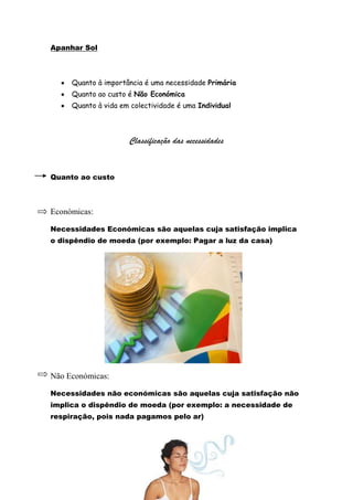 Apanhar Sol



     Quanto à importância é uma necessidade Primária
     Quanto ao custo é Não Económica
     Quanto à vida em colectividade é uma Individual



                      Classificação das necessidades


Quanto ao custo



Económicas:

Necessidades Económicas são aquelas cuja satisfação implica
o dispêndio de moeda (por exemplo: Pagar a luz da casa)




Não Económicas:

Necessidades não económicas são aquelas cuja satisfação não
implica o dispêndio de moeda (por exemplo: a necessidade de
respiração, pois nada pagamos pelo ar)
 