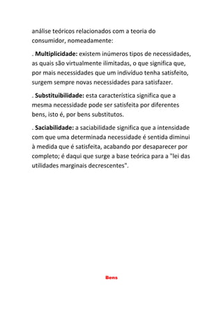 análise teóricos relacionados com a teoria do
consumidor, nomeadamente:
. Multiplicidade: existem inúmeros tipos de necessidades,
as quais são virtualmente ilimitadas, o que significa que,
por mais necessidades que um indivíduo tenha satisfeito,
surgem sempre novas necessidades para satisfazer.
. Substituibilidade: esta característica significa que a
mesma necessidade pode ser satisfeita por diferentes
bens, isto é, por bens substitutos.
. Saciabilidade: a saciabilidade significa que a intensidade
com que uma determinada necessidade é sentida diminui
à medida que é satisfeita, acabando por desaparecer por
completo; é daqui que surge a base teórica para a "lei das
utilidades marginais decrescentes".




                           Bens
 