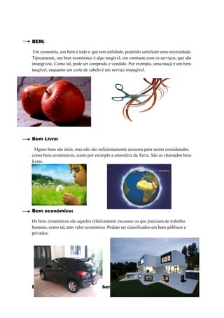 BEM:

 Em economia, um bem é tudo o que tem utilidade, podendo satisfazer uma necessidade.
Tipicamente, um bem económico é algo tangível, em contraste com os serviços, que são
intangíveis. Como tal, pode ser comprado e vendido. Por exemplo, uma maçã é um bem
tangível, enquanto um corte de cabelo é um serviço intangível.




Bem Livre:

 Alguns bens são úteis, mas não são suficientemente escassos para serem considerados
como bens económicos, como por exemplo a atmosfera da Terra. São os chamados bens
livres.




Bem económico:

Os bens económicos são aqueles relativamente escassos ou que precisam de trabalho
humano, como tal, tem valor económico. Podem ser classificados em bens públicos e
privados.




Distinguir bens tangíveis de bens intangíveis:
 