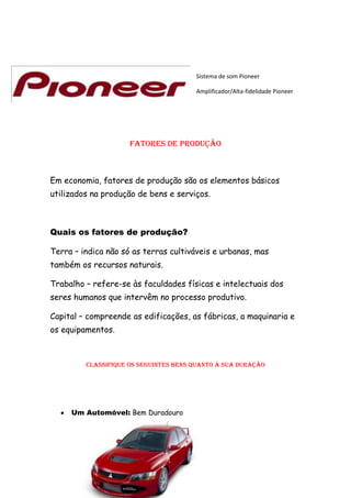 Sistema de som Pioneer

                                       Amplificador/Alta-fidelidade Pioneer




                     Fatores de produção



Em economia, fatores de produção são os elementos básicos
utilizados na produção de bens e serviços.



Quais os fatores de produção?

Terra – indica não só as terras cultiváveis e urbanas, mas
também os recursos naturais.

Trabalho – refere-se às faculdades físicas e intelectuais dos
seres humanos que intervêm no processo produtivo.

Capital – compreende as edificações, as fábricas, a maquinaria e
os equipamentos.



         Classifique os seguintes bens quanto à sua duração




     Um Automóvel: Bem Duradouro
 