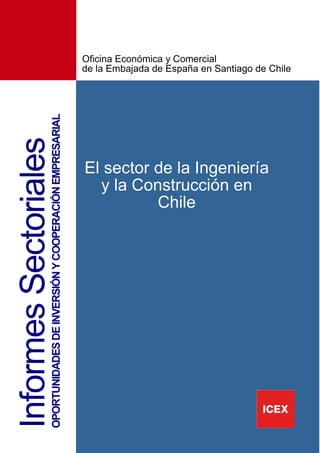 3
InformesSectorialesOPORTUNIDADESDEINVERSIÓNYCOOPERACIÓNEMPRESARIAL
El sector de la Ingeniería
y la Construcción en
Chile
Oficina Económica y Comercial
de la Embajada de España en Santiago de Chile
 