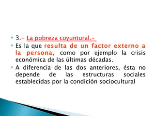    3.- La pobreza coyuntural.-
   Es la que resulta de un factor externo a
    la persona, como por ejemplo la crisis
    económica de las últimas décadas.
   A diferencia de las dos anteriores, ésta no
    depende     de    las   estructuras    sociales
    establecidas por la condición sociocultural
 
