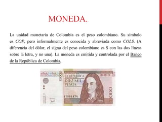 MONEDA.
La unidad monetaria de Colombia es el peso colombiano. Su símbolo
es COP, pero informalmente es conocida y abreviada como COL$. (A
diferencia del dólar, el signo del peso colombiano es $ con las dos líneas
sobre la letra, y no una). La moneda es emitida y controlada por el Banco
de la República de Colombia,
 