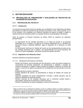 Sector Educación

V. SECTOR EDUCACIÓN

V.1      METODOLOGÍA DE PREPARACIÓN Y EVALUACIÓN DE PROYECTOS DE
         INVERSIÓN EN EDUCACIÓN

V.1.1      PREPARACIÓN DEL PROYECTO

V.1.1.1      Introducción

Los proyectos de educación formal son aquellos que se adelantan en las instituciones educativas
que ofrecen los niveles de educación inicial, primaria y secundaria a niños, niñas y jóvenes, con el
fin de contribuir a los propósitos de la Reforma Educativa de mejorar la calidad y ampliar la
cobertura del servicio educativo público con equidad, eficiencia, interculturalidad y democracia.

Antes de preparar el Proyecto Educativo de Núcleo (PEN) se requieren los siguientes
procedimientos:

     - La organización de las unidades educativas en un núcleo de acuerdo a la propuesta
       presentada por el municipio, con base en los criterios establecidos por el Ministerio de
                                               1
       Educación Cultura y Deportes (MECyD) según la dispersión de la población en edad
       escolar.
     - La conformación del Grupo de Gestión del núcleo con dos representantes de cada una de
       las unidades educativas que lo integran, dos representantes de la Junta Educativa del
       Núcleo y el asesor pedagógico. Este grupo coordinará la gestión del PEN.

V.1.1.2      Diagnóstico de la Situación Actual

Se deben especificar los siguientes aspectos:

V.1.1.2.1 Identificación del Proyecto y del Núcleo
     - Nombre del Proyecto. Esta compuesto por tres elementos: el tipo de proyecto (integral con
                                                2
       componentes de procesos educativos , de infraestructura y mobiliario o proyecto de
       procesos educativos); el objetivo (mejorar calidad y/o fortalecer cobertura); el nombre del
       núcleo y el período de vigencia (en general se ha establecido que este período es de dos
       años).
     - Entidad ejecutora (nombre y dirección).
     - Entidad operadora del servicio. Es generalmente el Equipo de Gestión del núcleo del
       proyecto.
     - Ubicación geográfica del núcleo (departamento, municipio y distrito educativo, tipo de
       distrito por densidad de población escolar).
     - Nombre, dirección de las unidades educativas que lo conforman (unidad central y
       seccionales), nombre de sus directores y número de turnos.
     - Nombre e identificación de asesor pedagógico y fecha de nombramiento.



1
    Según las Normas para la organización de Núcleos en área con población dispersa, los distritos educativos se
    categorizan de 1 a 4 de menor a mayor densidad de población escolar, determinando las relaciones aceptables entre
    instituciones y docentes con respecto al número de alumnos. MECyD. La Paz, agosto 1999.
2
    Estrictamente el MECyD los llama procesos pedagógicos, pero se sugiere cambiar el término a procesos educativos
    por cuanto se involucran procesos de gestión escolar y de interacción con la comunidad.


Ministerio de Hacienda – VIPFE                                                                                  95
 