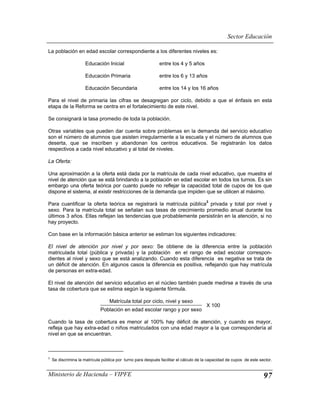 Sector Educación

La población en edad escolar correspondiente a los diferentes niveles es:

                      Educación Inicial                       entre los 4 y 5 años

                      Educación Primaria                      entre los 6 y 13 años

                      Educación Secundaria                    entre los 14 y los 16 años

Para el nivel de primaria las cifras se desagregan por ciclo, debido a que el énfasis en esta
etapa de la Reforma se centra en el fortalecimiento de este nivel.

Se consignará la tasa promedio de toda la población.

Otras variables que pueden dar cuenta sobre problemas en la demanda del servicio educativo
son el número de alumnos que asisten irregularmente a la escuela y el número de alumnos que
deserta, que se inscriben y abandonan los centros educativos. Se registrarán los datos
respectivos a cada nivel educativo y al total de niveles.

La Oferta:

Una aproximación a la oferta está dada por la matrícula de cada nivel educativo, que muestra el
nivel de atención que se está brindando a la población en edad escolar en todos los turnos. Es sin
embargo una oferta teórica por cuanto puede no reflejar la capacidad total de cupos de los que
dispone el sistema, al existir restricciones de la demanda que impiden que se utilicen al máximo.
                                                                                       3
Para cuantificar la oferta teórica se registrará la matrícula pública privada y total por nivel y
sexo. Para la matrícula total se señalan sus tasas de crecimiento promedio anual durante los
últimos 3 años. Ellas reflejan las tendencias que probablemente persistirán en la atención, si no
hay proyecto.

Con base en la información básica anterior se estiman los siguientes indicadores:

El nivel de atención por nivel y por sexo: Se obtiene de la diferencia entre la población
matriculada total (pública y privada) y la población en el rango de edad escolar correspon-
dientes al nivel y sexo que se está analizando. Cuando esta diferencia es negativa se trata de
un déficit de atención. En algunos casos la diferencia es positiva, reflejando que hay matrícula
de personas en extra-edad.

El nivel de atención del servicio educativo en el núcleo también puede medirse a través de una
tasa de cobertura que se estima según la siguiente fórmula.

                                   Matrícula total por ciclo, nivel y sexo
                                                                                       X 100
                              Población en edad escolar rango y por sexo

Cuando la tasa de cobertura es menor al 100% hay déficit de atención, y cuando es mayor,
refleja que hay extra-edad o niños matriculados con una edad mayor a la que correspondería al
nivel en que se encuentran.



3
    Se discrimina la matrícula pública por turno para después facilitar el cálculo de la capacidad de cupos de este sector.


Ministerio de Hacienda – VIPFE                                                                                        97
 