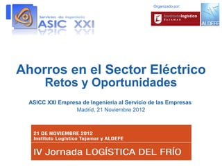 Organizado por:




Ahorros en el Sector Eléctrico
       Retos y Oportunidades
  ASICC XXI Empresa de Ingeniería al Servicio de las Empresas
                  Madrid, 21 Noviembre 2012
 