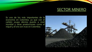 SECTOR MINERO
Es uno de los más importantes de la
economía en Colombia, ya que con el
carbón ocupa décimo puesto a nivel
mundial y otras producciones como el
níquel y el oro son ricas en Colombia.
 