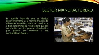 SECTOR MANUFACTURERO
Es aquella industria que se dedica
excluyentemente a la transformación de
diferentes materias primas en productos
y bienes terminados y listos para que ser
consumidos o bien para ser distribuidos
por quienes los acercarán a los
consumidores finales.
 