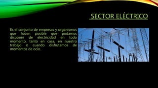 SECTOR ELÉCTRICO
Es el conjunto de empresas y organismos
que hacen posible que podamos
disponer de electricidad en todo
momento, tanto en casa, en nuestro
trabajo o cuando disfrutamos de
momentos de ocio.
 