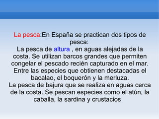 La pesca:En España se practican dos tipos de
pesca:
La pesca de altura , en aguas alejadas de la
costa. Se utilizan barcos grandes que permiten
congelar el pescado recién capturado en el mar.
Entre las especies que obtienen destacadas el
bacalao, el boquerón y la merluza.
La pesca de bajura que se realiza en aguas cerca
de la costa. Se pescan especies como el atún, la
caballa, la sardina y crustacios
 