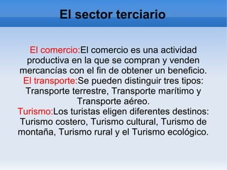El sector terciario
El comercio:El comercio es una actividad
productiva en la que se compran y venden
mercancías con el fin de obtener un beneficio.
El transporte:Se pueden distinguir tres tipos:
Transporte terrestre, Transporte marítimo y
Transporte aéreo.
Turismo:Los turistas eligen diferentes destinos:
Turismo costero, Turismo cultural, Turismo de
montaña, Turismo rural y el Turismo ecológico.
 