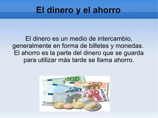 El dinero y el ahorro
El dinero es un medio de intercambio,
generalmente en forma de billetes y monedas.
El ahorro es la parte del dinero que se guarda
para utilizar más tarde se llama ahorro.
 