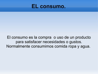 EL consumo.
El consumo es la compra o uso de un producto
para satisfacer necesidades o gustos.
Normalmente consumimos comida ropa y agua.
 