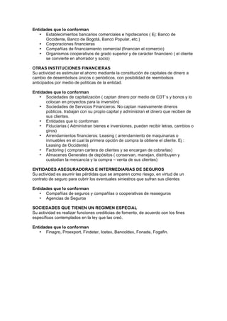 Entidades que lo conforman
   • Establecimientos bancarios comerciales e hipotecarios ( Ej: Banco de
      Occidente, Banco de Bogotá, Banco Popular, etc.)
   • Corporaciones financieras
   • Compañías de financiamiento comercial (financian el comercio)
   • Organismos cooperativos de grado superior y de carácter financiero ( el cliente
      se convierte en ahorrador y socio)

OTRAS INSTITUCIONES FINANCIERAS
Su actividad es estimular el ahorro mediante la constitución de capitales de dinero a
cambio de desembolsos únicos o periódicos, con posibilidad de reembolsos
anticipados por medio de políticas de la entidad.

Entidades que lo conforman
   • Sociedades de capitalización ( captan dinero por medio de CDT´s y bonos y lo
      colocan en proyectos para la inversión)
   • Sociedades de Servicios Financieros: No captan masivamente dineros
      públicos, trabajan con su propio capital y administran el dinero que reciben de
      sus clientes.
   • Entidades que lo conforman
   • Fiduciarias ( Administran bienes e inversiones, pueden recibir letras, cambios o
      giros)
   • Arrendamientos financieros: Leasing ( arrendamiento de maquinarias o
      inmuebles en el cual la primera opción de compra la obtiene el cliente. Ej :
      Leasing de Occidente)
   • Factoring ( compran cartera de clientes y se encargan de cobrarlas)
   • Almacenes Generales de depósitos ( conservan, manejan, distribuyen y
      custodian la mercancía y la compra – venta de sus clientes)

ENTIDADES ASEGURADORAS E INTERMEDIARIAS DE SEGUROS
Su actividad es asumir las pérdidas que se amparen como riesgo, en virtud de un
contrato de seguro para cubrir los eventuales siniestros que sufran sus clientes

Entidades que lo conforman
   • Compañías de seguros y compañías o cooperativas de reaseguros
   • Agencias de Seguros

SOCIEDADES QUE TIENEN UN REGIMEN ESPECIAL
Su actividad es realizar funciones crediticias de fomento, de acuerdo con los fines
específicos contemplados en la ley que las creó.

Entidades que lo conforman
   • Finagro, Proexport, Findeter, Icetex, Bancoldex, Fonade, Fogafin.
 
