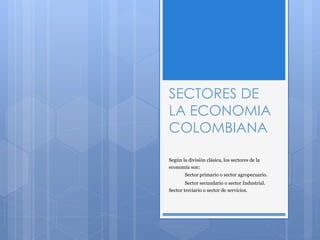 SECTORES DE
LA ECONOMIA
COLOMBIANA
Según la división clásica, los sectores de la
economía son:
Sector primario o sector agropecuario.
Sector secundario o sector Industrial.
Sector terciario o sector de servicios.
 