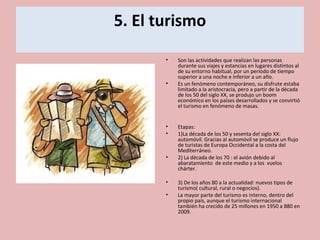 5. El turismo
• Son las actividades que realizan las personas
durante sus viajes y estancias en lugares distintos al
de su entorno habitual, por un período de tiempo
superior a una noche e inferior a un año.
• Es un fenómeno contemporáneo, su disfrute estaba
limitado a la aristocracia, pero a partir de la década
de los 50 del siglo XX, se produjo un boom
económico en los países desarrollados y se convirtió
el turismo en fenómeno de masas.
• Etapas:
• 1)La década de los 50 y sesenta del siglo XX:
automóvil. Gracias al automóvil se produce un flujo
de turistas de Europa Occidental a la costa del
Mediterráneo.
• 2) La década de los 70 : el avión debido al
abaratamiento de este medio y a los vuelos
chárter.
• 3) De los años 80 a la actualidad: nuevos tipos de
turismo( cultural, rural o negocios).
• La mayor parte del turismo es interno, dentro del
propio país, aunque el turismo internacional
también ha crecido de 25 millones en 1950 a 880 en
2009.
 