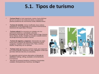 5.1. Tipos de turismo
• -Turismo litoral: el más importante, masivo, busca disfrutar
del sol y la costa en los meses de verano. La saturación
plantea problemas de crecimiento( Caribe, Mediterráneo)
• -Turismo de montaña: menos masificado, busca valores
paisajísticos, el más destacado es el turismo invernal de las
estaciones de esquí( Alpes, Pirineos)
• -Turismo cultural: Se concentra en ciudades con rico
patrimonio histórico o actividades culturales
prestigiosas( festivales de cine, teatro, ópera) Praga, Venecia,
Viena, Atenas, Sevilla. También se incluyen ciudades destino
de peregrinaciones( Jerusalén o Roma)
• -Turismo de negocios y congresos: relacionado con viajes
breves para reuniones de empresas o asistencia a ferias,
congresos. Ciudades como Nueva York, Tokio, Londres,
Madrid, Hong Kong, son un ejemplo.
• -Turismo rural: agroturismo o turismo verde, gran expansión
en la última década. Estancias en casas, albergues rurales que
permiten disfrutar del arte y la naturaleza.
• En expansión está el turismo alternativo: el llamado de
aventura( trekking, rafting, escalada) o el de balnearios
( termalismo)
• -Abundan los parques temáticos, próximos a las grandes
ciudades: Disneyworld por Aventura, Isla Mágica-
 