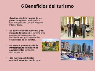 6 Beneficios del turismo
• -Crecimiento de la riqueza de los
países receptores: en España el
turismo aporta el 10% del Producto
Interior Bruto.
• -La activación de la economía y del
mercado de trabajo ( el turismo crea
empleos en la construcción,
hostelería, etc, para atender las
necesidades de los turistas.
• -La mejora y construcción de
infraestructura y dotación de
equipamientos sanitarios,
deportivos, etc
• -Las nuevas posibilidades
económicas para el medio rural.
 