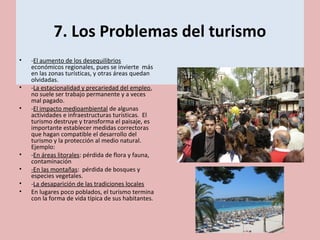 7. Los Problemas del turismo
• -El aumento de los desequilibrios
económicos regionales, pues se invierte más
en las zonas turísticas, y otras áreas quedan
olvidadas.
• -La estacionalidad y precariedad del empleo,
no suele ser trabajo permanente y a veces
mal pagado.
• -El impacto medioambiental de algunas
actividades e infraestructuras turísticas. El
turismo destruye y transforma el paisaje, es
importante establecer medidas correctoras
que hagan compatible el desarrollo del
turismo y la protección al medio natural.
Ejemplo:
• -En áreas litorales: pérdida de flora y fauna,
contaminación
• -En las montañas: pérdida de bosques y
especies vegetales.
• -La desaparición de las tradiciones locales
• En lugares poco poblados, el turismo termina
con la forma de vida típica de sus habitantes.
 
