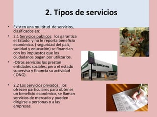 2. Tipos de servicios
• Existen una multitud de servicios,
clasificados en:
• 2.1 Servicios públicos: los garantiza
el Estado y no le reporta beneficio
económico. ( seguridad del país,
sanidad y educación) se financian
con los impuestos que los
ciudadanos pagan por utilizarlos.
• -Otros servicios los prestan
entidades sociales, pero el estado
supervisa y financia su actividad
( ONG).
• 2.2 Los Servicios privados: los
ofrecen particulares para obtener
un beneficio económico, se llaman
servicios de mercado y pueden
dirigirse a personas o a las
empresas.
 