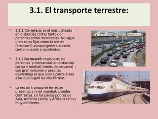 3.1. El transporte terrestre:
• 3.1.1. Carretera: es el más utilizado
en distancias cortas tanto por
personas como mercancías. No sigue
unas rutas fijas como la red de
ferrocarril, aunque genera atascos,
contaminación y accidentes.
• 3.1.2 Ferrocarril: transporte de
personas y mercancías en distancias
cortas y medias( trenes de cercanía) ,
con gran volumen y peso. Su
desventaja es que solo alcanza áreas
a las que llegan las vías férreas.
• La red de transporte terrestre
presenta, a nivel mundial, grandes
contrastes. En los países pobres de
Asia, América Latina y África la red es
muy deficiente.
 
