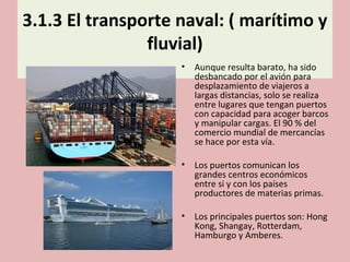 3.1.3 El transporte naval: ( marítimo y
fluvial)
• Aunque resulta barato, ha sido
desbancado por el avión para
desplazamiento de viajeros a
largas distancias, solo se realiza
entre lugares que tengan puertos
con capacidad para acoger barcos
y manipular cargas. El 90 % del
comercio mundial de mercancías
se hace por esta vía.
• Los puertos comunican los
grandes centros económicos
entre si y con los países
productores de materias primas.
• Los principales puertos son: Hong
Kong, Shangay, Rotterdam,
Hamburgo y Amberes.
 