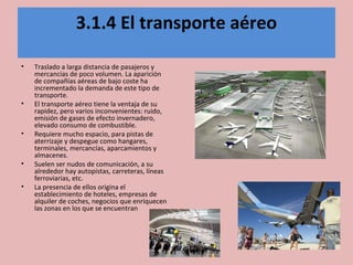 3.1.4 El transporte aéreo
• Traslado a larga distancia de pasajeros y
mercancías de poco volumen. La aparición
de compañías aéreas de bajo coste ha
incrementado la demanda de este tipo de
transporte.
• El transporte aéreo tiene la ventaja de su
rapidez, pero varios inconvenientes: ruido,
emisión de gases de efecto invernadero,
elevado consumo de combustible.
• Requiere mucho espacio, para pistas de
aterrizaje y despegue como hangares,
terminales, mercancías, aparcamientos y
almacenes.
• Suelen ser nudos de comunicación, a su
alrededor hay autopistas, carreteras, líneas
ferroviarias, etc.
• La presencia de ellos origina el
establecimiento de hoteles, empresas de
alquiler de coches, negocios que enriquecen
las zonas en los que se encuentran
 