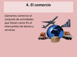 4. El comercio
Llamamos comercio al
conjunto de actividades
que tienen como fin el
intercambio de bienes y
servicios
 