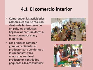 4.1 El comercio interior
• Comprenden las actividades
comerciales que se realizan
dentro de las fronteras de
un país, los productos
llegan a los consumidores a
través de mayoristas y
minoristas.
• Los primeros compran
grandes cantidades al
productor para venderlos a
los minoristas y los
minoristas vende el
producto en cantidades
pequeñas a los consumidor.
 