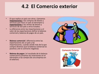 4.2 El Comercio exterior
• El que realiza un país con otros. Llamamos
importaciones a las compras de bienes y
servicios que hace un país al extranjero y
exportaciones a las ventas de bienes y
servicios de ese país a otros Estados.
• La diferencia entre las importaciones y el
valor de las exportaciones define la balanza
comercial y balanza de pagos de un país.
• Balanza comercial ( diferencia entre las
exportaciones de un país y las
importaciones, cuando vende más de lo que
compra diremos que la balanza comercial es
positiva y de lo contrario negativa)
• Balanza de pagos ( el resultado de la balanza
comercial le sumamos las inversiones en el
extranjero o las compra de una empresa en
el exterior)
 
