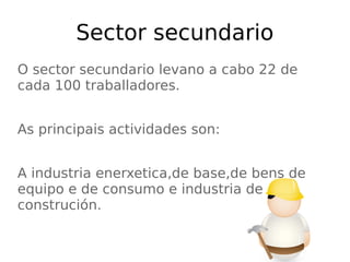 Sector secundario
O sector secundario levano a cabo 22 de
cada 100 traballadores.
As principais actividades son:
A industria enerxetica,de base,de bens de
equipo e de consumo e industria de
construción.