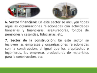 6. Sector financiero: En este sector se incluyen todas 
aquellas organizaciones relacionadas con actividades 
bancarias y financieras, aseguradoras, fondos de 
pensiones y cesantías, fiduciarias, etc. 
7. Sector de la construcción: En este sector se 
incluyen las empresas y organizaciones relacionadas 
con la construcción, al igual que los arquitectos e 
ingenieros, las empresas productoras de materiales 
para la construcción, etc. 
 