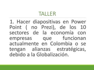 TALLER 
1. Hacer diapositivas en Power 
Point ( no Prezi), de los 10 
sectores de la economía con 
empresas que funcionan 
actualmente en Colombia o se 
tengan alianzas estratégicas, 
debido a la Globalización. 
 