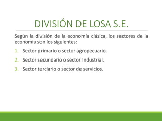 DIVISIÓN DE LOSA S.E. 
Según la división de la economía clásica, los sectores de la 
economía son los siguientes: 
1. Sector primario o sector agropecuario. 
2. Sector secundario o sector Industrial. 
3. Sector terciario o sector de servicios. 
 