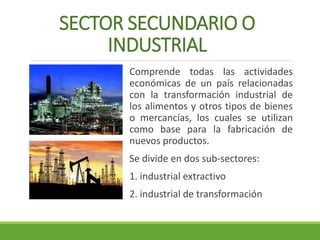 SECTOR SECUNDARIO O 
INDUSTRIAL 
Comprende todas las actividades 
económicas de un país relacionadas 
con la transformación industrial de 
los alimentos y otros tipos de bienes 
o mercancías, los cuales se utilizan 
como base para la fabricación de 
nuevos productos. 
Se divide en dos sub-sectores: 
1. industrial extractivo 
2. industrial de transformación 
 