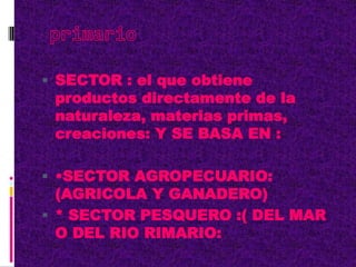  SECTOR : el que obtiene
productos directamente de la
naturaleza, materias primas,
creaciones: Y SE BASA EN :
 •SECTOR AGROPECUARIO:
(AGRICOLA Y GANADERO)
 * SECTOR PESQUERO :( DEL MAR
O DEL RIO RIMARIO:
 