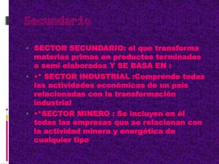  SECTOR SECUNDARIO: el que transforma
materias primas en productos terminados
o semi elaborados Y SE BASA EN :
 •* SECTOR INDUSTRIAL :Comprende todas
las actividades económicas de un país
relacionadas con la transformación
industrial
 •*SECTOR MINERO : Se incluyen en él
todas las empresas que se relacionan con
la actividad minera y energética de
cualquier tipo
 