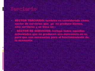  SECTOR TERCIARIO: también es considerado como
sector de servicios que ya no produce bienes,
sino servicios y se basa en :
 SECTOR DE SERVICIOS: Incluye todas aquellas
actividades que no producen una mercancía en sí,
pero que son necesarias para el funcionamiento de
la economía
 