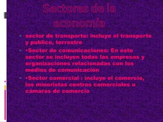  sector de transporte: incluye el transporte
y publico, terrestre
 •Sector de comunicaciones: En este
sector se incluyen todas las empresas y
organizaciones relacionadas con los
medios de comunicación
 •Sector comercial : incluye el comercio,
los minoristas centros comerciales u
cámaras de comercio
 