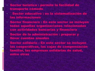  Sector turístico : permite la facilidad de
transporte cómodo
 Sector educativo : es la sistematización de
las informaciones
 Sector financiero : En este sector se incluyen
todas aquellas organizaciones relacionadas
con actividades bancarias y financiera
 Sector de la administración : preparar y
llevar cuentas anuales
 Sector solidario : En este sector se incluyen
las cooperativas, las cajas de compensación
familiar, las empresas solidarias de salud,
entre otras
 