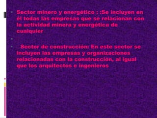  Sector minero y energético : :Se incluyen en
él todas las empresas que se relacionan con
la actividad minera y energética de
cualquier

 Sector de construcción: En este sector se
incluyen las empresas y organizaciones
relacionadas con la construcción, al igual
que los arquitectos e ingenieros
 