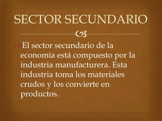 
El sector secundario de la
economía está compuesto por la
industria manufacturera. Esta
industria toma los materiales
crudos y los convierte en
productos.
SECTOR SECUNDARIO
 